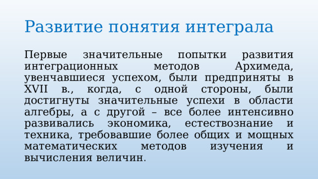 Развитие понятия интеграла Первые значительные попытки развития интеграционных методов Архимеда, увенчавшиеся успехом, были предприняты в XVII в., когда, с одной стороны, были достигнуты значительные успехи в области алгебры, а с другой – все более интенсивно развивались экономика, естествознание и техника, требовавшие более общих и мощных математических методов изучения и вычисления величин . 