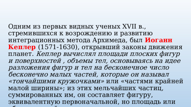 Одним из первых видных ученых XVII в., стремившихся к возрождению и развитию интеграционных метода Архимеда, был Иоганн Кеплер (1571-1630), открывший законы движения планет. Кеплер вычислял площади плоских фигур и поверхностей , объемы тел, основываясь на идее разложения фигур и тел на бесконечное число бесконечно малых частей, которые он называл «тончайшими кружочками» или «частями крайней малой ширины»; из этих мельчайших частиц, суммированных им, он составляет фигуру, эквивалентную первоначальной, но площадь или объем которой ему известен. 