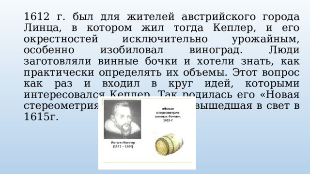 1612 г. был для жителей австрийского города Линца, в котором жил тогда Кеплер, и его окрестностей исключительно урожайным, особенно изобиловал виноград. Люди заготовляли винные бочки и хотели знать, как практически определять их объемы. Этот вопрос как раз и входил в круг идей, которыми интересовался Кеплер. Так родилась его «Новая стереометрия винных бочек», вышедшая в свет в 1615г. 