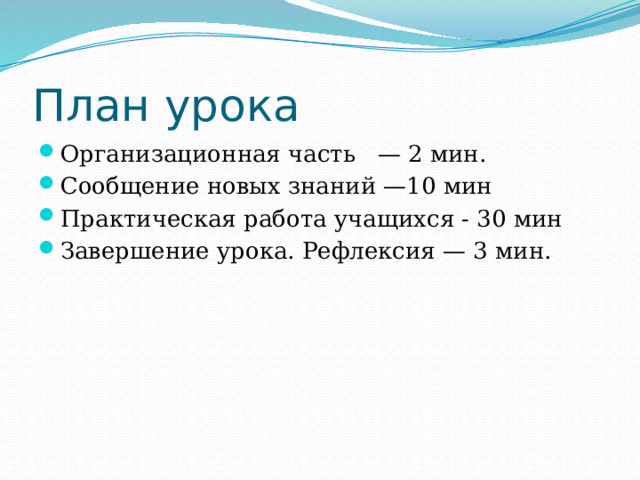 План урока Организационная часть  — 2 мин. Сообщение новых знаний —10 мин Практическая работа учащихся - 30 мин Завершение урока. Рефлексия — 3 мин.     