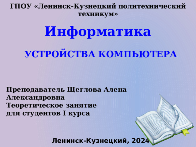 ГПОУ «Ленинск-Кузнецкий политехнический техникум» Информатика УСТРОЙСТВА КОМПЬЮТЕРА Преподаватель Щеглова Алена Александровна Теоретическое занятие для студентов I курса Ленинск-Кузнецкий, 2024