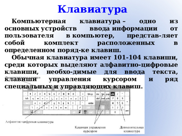 Клавиатура Компьютерная клавиатура – одно из основных устройств ввода информации от пользователя в компьютер, представ-ляет собой комплект расположенных в определенном поряд-ке клавиш. Обычная клавиатура имеет 101-104 клавиши, среди которых выделяют алфавитно-цифровые клавиши, необхо-димые для ввода текста, клавиши управления курсором и ряд специальных и управляющих клавиш.