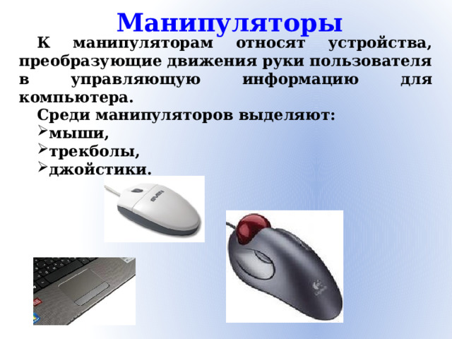 Манипуляторы К манипуляторам относят устройства, преобразующие движения руки пользователя в управляющую информацию для компьютера. Среди манипуляторов выделяют: мыши, трекболы, джойстики.
