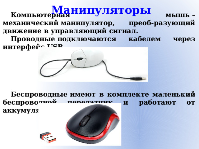 Манипуляторы Компьютерная мышь – механический манипулятор, преоб-разующий движение в управляющий сигнал. Проводные подключаются кабелем через интерфейс USB.      Беспроводные имеют в комплекте маленький беспроводной передатчик и работают от аккумулятора или батареек.