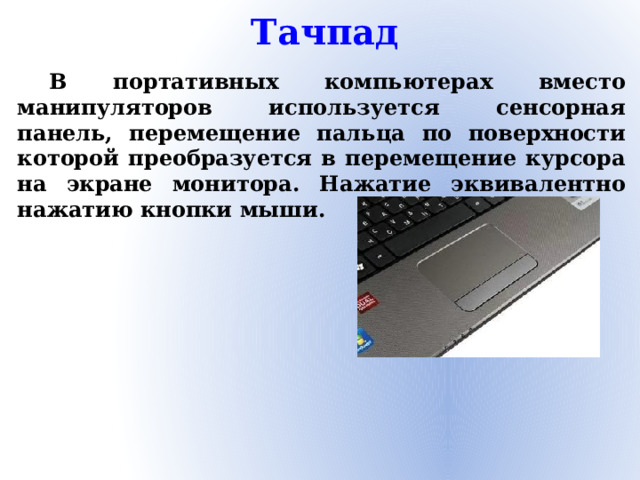 Тачпад  В портативных компьютерах вместо манипуляторов используется сенсорная панель, перемещение пальца по поверхности которой преобразуется в перемещение курсора на экране монитора. Нажатие эквивалентно нажатию кнопки мыши.