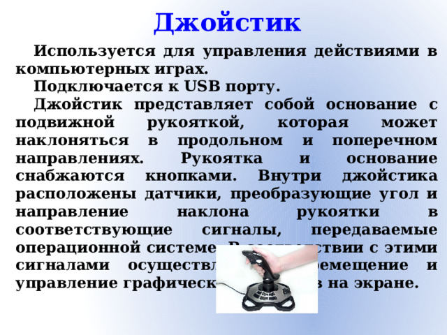 Джойстик Используется для управления действиями в компьютерных играх. Подключается к USB порту. Джойстик представляет собой основание с подвижной рукояткой, которая может наклоняться в продольном и поперечном направлениях. Рукоятка и основание снабжаются кнопками. Внутри джойстика расположены датчики, преобразующие угол и направление наклона рукоятки в соответствующие сигналы, передаваемые операционной системе. В соответствии с этими сигналами осуществляется перемещение и управление графических объектов на экране.