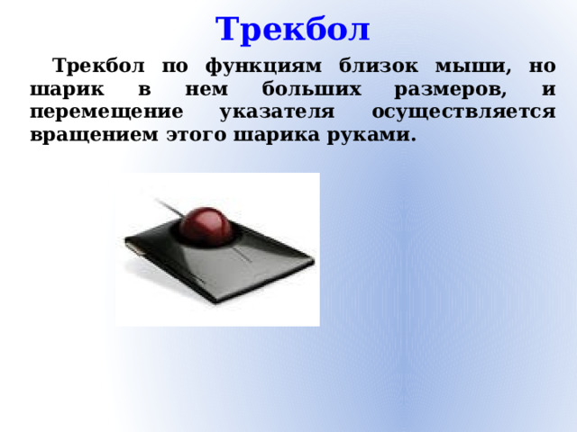 Трекбол Трекбол по функциям близок мыши, но шарик в нем больших размеров, и перемещение указателя осуществляется вращением этого шарика руками.