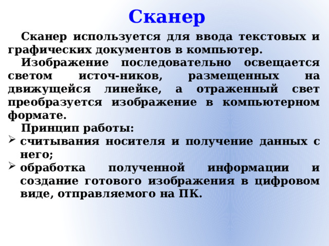 Сканер Сканер используется для ввода текстовых и графических документов в компьютер. Изображение последовательно освещается светом источ-ников, размещенных на движущейся линейке, а отраженный свет преобразуется изображение в компьютерном формате. Принцип работы: считывания носителя и получение данных с него; обработка полученной информации и создание готового изображения в цифровом виде, отправляемого на ПК.