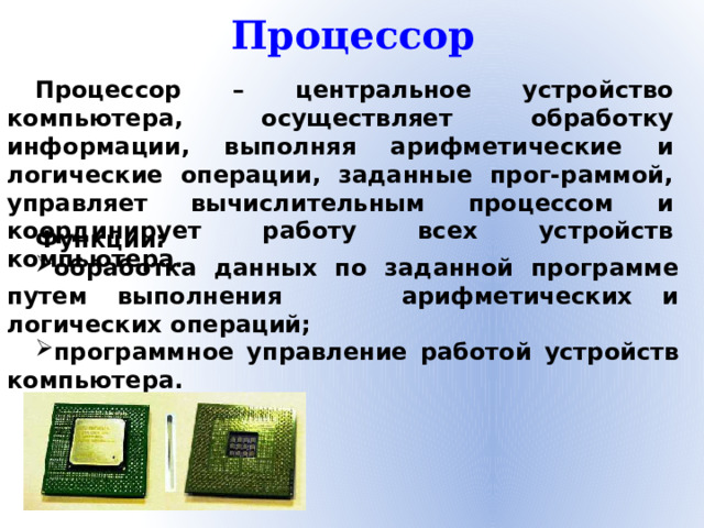Процессор Процессор – центральное устройство компьютера, осуществляет обработку информации, выполняя арифметические и логические операции, заданные прог-раммой, управляет вычислительным процессом и координирует работу всех устройств компьютера. Функции: обработка данных по заданной программе путем выполнения арифметических и логических операций; программное управление работой устройств компьютера.
