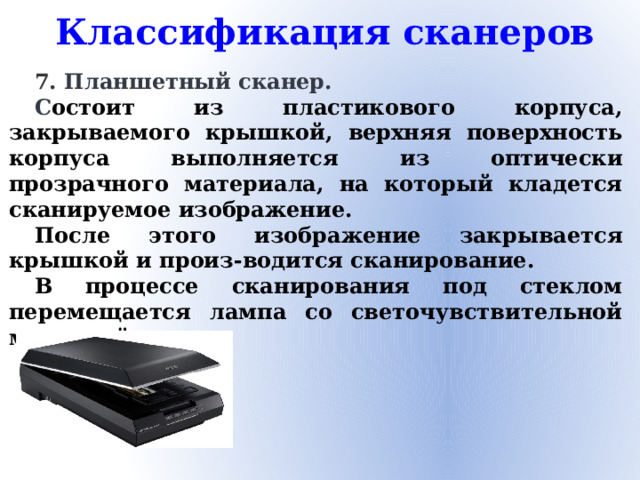 Классификация сканеров 7. Планшетный сканер. С остоит из пластикового корпуса, закрываемого крышкой, верхняя поверхность корпуса выполняется из оптически прозрачного материала, на который кладется сканируемое изображение. После этого изображение закрывается крышкой и произ-водится сканирование. В процессе сканирования под стеклом перемещается лампа со светочувствительной матрицей.