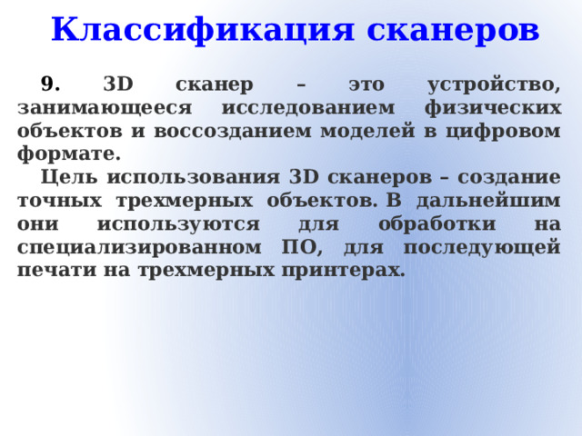 Классификация сканеров 9. 3D сканер – это устройство, занимающееся исследованием физических объектов и воссозданием моделей в цифровом формате.  Цель использования 3D сканеров – создание точных трехмерных объектов. В дальнейшим они используются для обработки на специализированном ПО, для последующей печати на трехмерных принтерах.