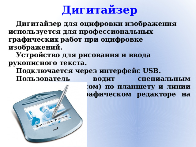 Дигитайзер Дигитайзер для оцифровки изображения используется для профессиональных графических работ при оцифровке изображений. Устройство для рисования и ввода рукописного текста. Подключается через интерфейс USB. Пользователь водит специальным карандашом (стилусом) по планшету и линии отображаются в графическом редакторе на компьютере.