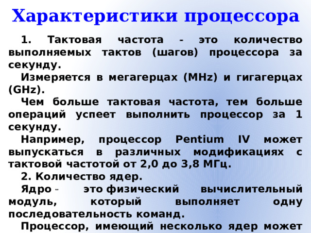Характеристики процессора 1. Тактовая частота  это количество выполняемых тактов (шагов) процессора за секунду. Измеряется в мегагерцах (MHz) и гигагерцах (GHz).  Чем больше тактовая частота, тем больше операций успеет выполнить процессор за 1 секунду. Например, процессор Pentium IV может выпускаться в различных модификациях с тактовой частотой от 2,0 до 3,8 МГц. 2. Количество ядер. Ядро    это физический вычислительный модуль, который выполняет одну последовательность команд. Процессор, имеющий несколько ядер может выполнять несколько задач одновременно.  3. Адресное пространство показывает, с каким объёмом оперативной памяти может работать процессор.