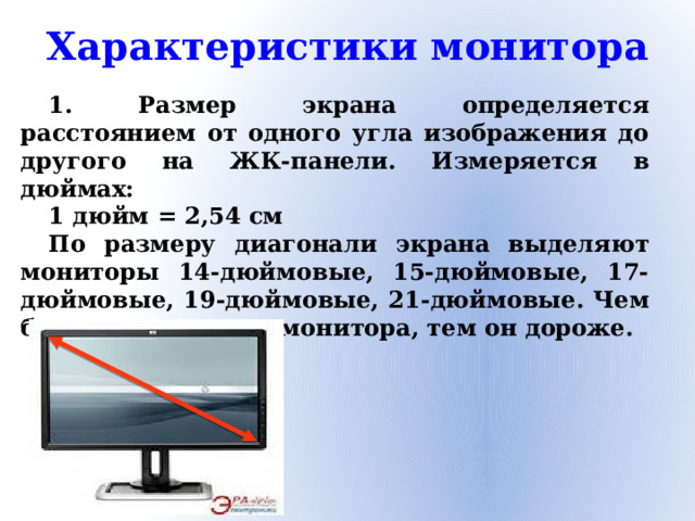 Характеристики монитора 1. Размер экрана определяется расстоянием от одного угла изображения до другого на ЖК-панели. Измеряется в дюймах: 1 дюйм = 2,54 см По размеру диагонали экрана выделяют мониторы 14-дюймовые, 15-дюймовые, 17-дюймовые, 19-дюймовые, 21-дюймовые. Чем больше диагональ монитора, тем он дороже.