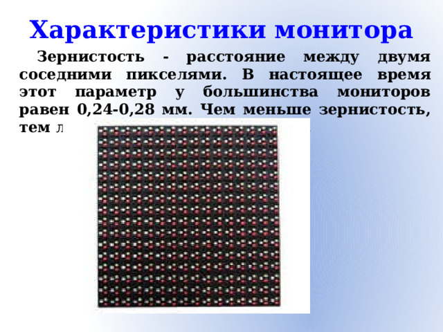 Характеристики монитора Зернистость - расстояние между двумя соседними пикселями. В настоящее время этот параметр у большинства мониторов равен 0,24-0,28 мм. Чем меньше зернистость, тем лучше, но и дороже монитор.