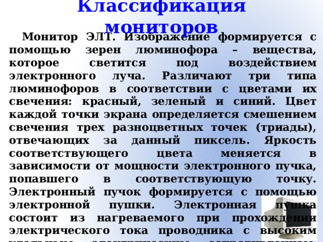 Классификация мониторов Монитор ЭЛТ. Изображение формируется с помощью зерен люминофора – вещества, которое светится под воздействием электронного луча. Различают три типа люминофоров в соответствии с цветами их свечения: красный, зеленый и синий. Цвет каждой точки экрана определяется смешением свечения трех разноцветных точек (триады), отвечающих за данный пиксель. Яркость соответствующего цвета меняется в зависимости от мощности электронного пучка, попавшего в соответствующую точку. Электронный пучок формируется с помощью электронной пушки. Электронная пушка состоит из нагреваемого при прохождении электрического тока проводника с высоким удельным электрическим сопротивлением, эмитирующего электроны покрытия, фокусирующей и отклоняющей системы