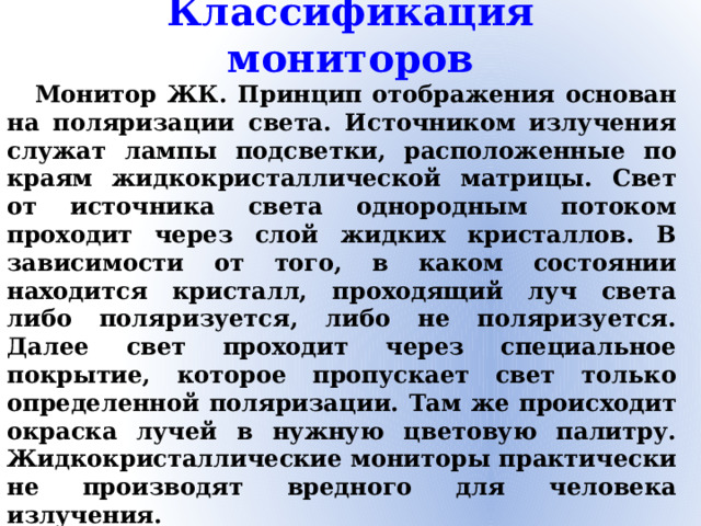 Классификация мониторов Монитор ЖК. Принцип отображения основан на поляризации света. Источником излучения служат лампы подсветки, расположенные по краям жидкокристаллической матрицы. Свет от источника света однородным потоком проходит через слой жидких кристаллов. В зависимости от того, в каком состоянии находится кристалл, проходящий луч света либо поляризуется, либо не поляризуется. Далее свет проходит через специальное покрытие, которое пропускает свет только определенной поляризации. Там же происходит окраска лучей в нужную цветовую палитру. Жидкокристаллические мониторы практически не производят вредного для человека излучения.