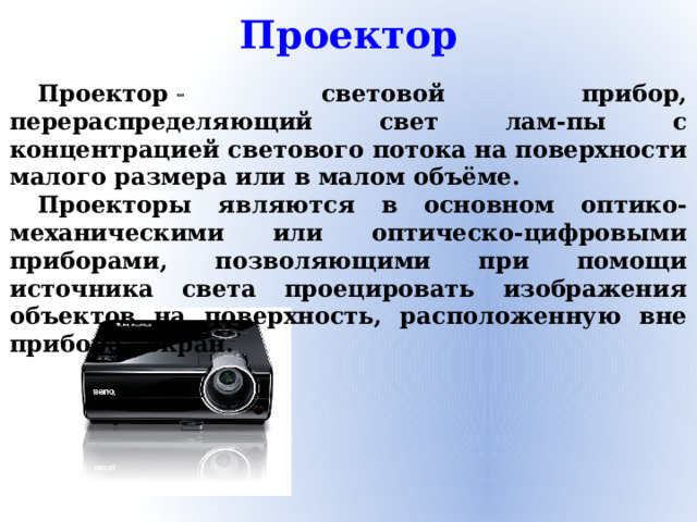 Проектор Проектор   световой прибор, перераспределяющий свет лам-пы с концентрацией светового потока на поверхности малого размера или в малом объёме. Проекторы являются в основном оптико-механическими или оптическо-цифровыми приборами, позволяющими при помощи источника света проецировать изображения объектов на поверхность, расположенную вне прибора   экран.