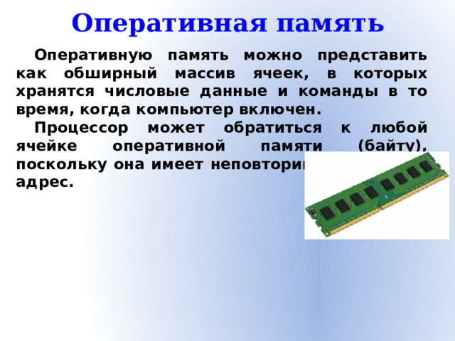 Оперативная память Оперативную память можно представить как обширный массив ячеек, в которых хранятся числовые данные и команды в то время, когда компьютер включен. Процессор может обратиться к любой ячейке оперативной памяти (байту), поскольку она имеет неповторимый числовой адрес.