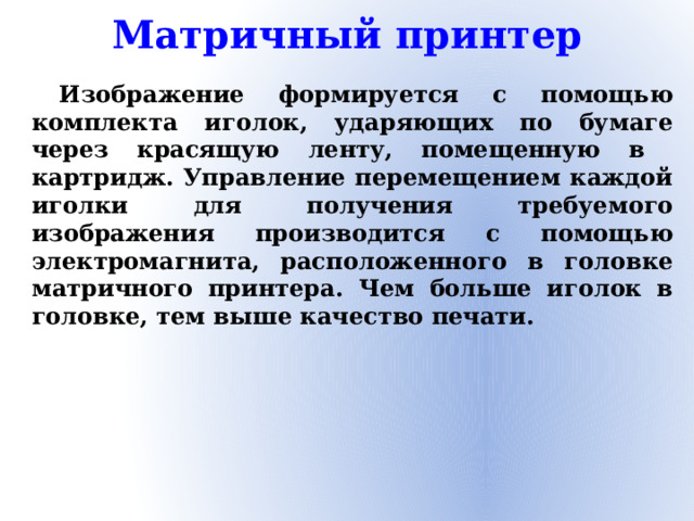 Матричный принтер Изображение формируется с помощью комплекта иголок, ударяющих по бумаге через красящую ленту, помещенную в картридж. Управление перемещением каждой иголки для получения требуемого изображения производится с помощью электромагнита, расположенного в головке матричного принтера. Чем больше иголок в головке, тем выше качество печати.