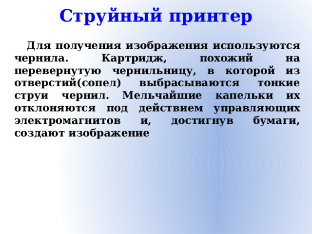 Струйный принтер Для получения изображения используются чернила. Картридж, похожий на перевернутую чернильницу, в которой из отверстий(сопел) выбрасываются тонкие струи чернил. Мельчайшие капельки их отклоняются под действием управляющих электромагнитов и, достигнув бумаги, создают изображение
