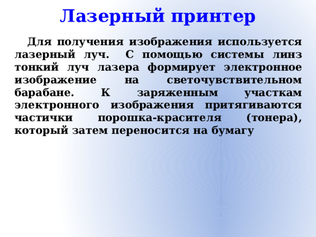 Лазерный принтер Для получения изображения используется лазерный луч. С помощью системы линз тонкий луч лазера формирует электронное изображение на светочувствительном барабане. К заряженным участкам электронного изображения притягиваются частички порошка-красителя (тонера), который затем переносится на бумагу