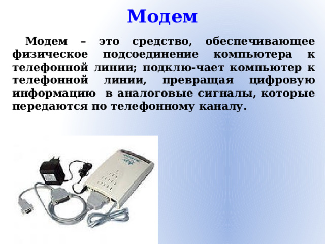 Модем Модем – это средство, обеспечивающее физическое подсоединение компьютера к телефонной линии; подклю-чает компьютер к телефонной линии, превращая цифровую информацию в аналоговые сигналы, которые передаются по телефонному каналу.