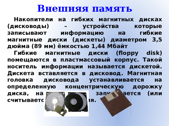 Внешняя память Накопители на гибких магнитных дисках (дисководы) – устройства которые записывают информацию на гибкие магнитные диски (дискеты) диаметром 3,5 дюйма (89 мм) ёмкостью 1,44 Мбайт Гибкие магнитные диски (floppy disk) помещаются в пластмассовый корпус. Такой носитель информации называется дискетой. Дискета вставляется в дисковод. Магнитная головка дисковода устанавливается на определенную концентрическую дорожку диска, на которую и записывается (или считывается) информация.