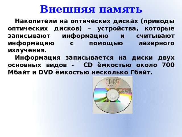 Внешняя память Накопители на оптических дисках (приводы оптических дисков) – устройства, которые записывают информацию и считывают информацию с помощью лазерного излучения. Информация записывается на диски двух основных видов - CD ёмкостью около 700 Мбайт и DVD ёмкостью несколько Гбайт.