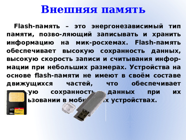 Внешняя память Flash-память – это энергонезависимый тип памяти, позво-ляющий записывать и хранить информацию на мик-росхемах. Flash-память обеспечивает высокую сохранность данных, высокую скорость записи и считывания инфор-мации при небольших размерах. Устройства на основе flash-памяти не имеют в своём составе движущихся частей, что обеспечивает высокую сохранность данных при их использовании в мобильных устройствах.