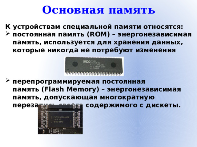 Основная память К устройствам специальной памяти относятся: постоянная память (ROM) – энергонезависимая память, используется для хранения данных, которые никогда не потребуют изменения    перепрограммируемая постоянная память (Flash Memory) – энергонезависимая память, допускающая многократную перезапись своего содержимого с дискеты.