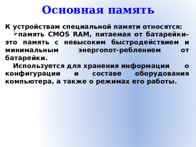 Основная память К устройствам специальной памяти относятся: память CMOS RAM, питаемая от батарейки– это память с невысоким быстродействием и минимальным энергопот-реблением от батарейки. Используется для хранения информации о конфигурации и составе оборудования компьютера, а также о режимах его работы.