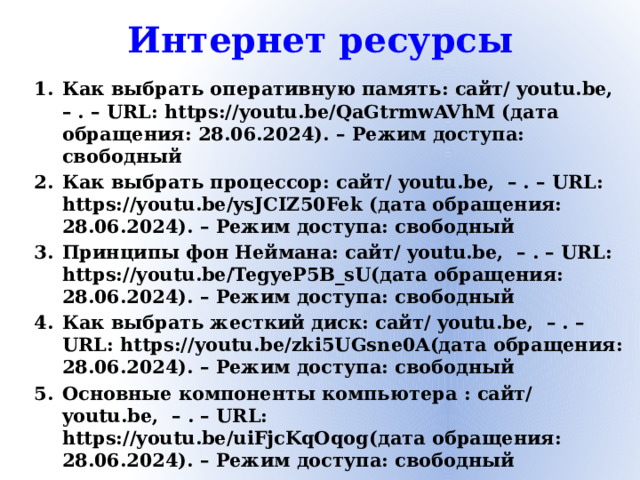 Интернет ресурсы Как выбрать оперативную память: сайт/ youtu.be, – . – URL: https://youtu.be/QaGtrmwAVhM (дата обращения: 28.06.2024). – Режим доступа: свободный Как выбрать процессор: сайт/ youtu.be, – . – URL: https://youtu.be/ysJCIZ50Fek (дата обращения: 28.06.2024). – Режим доступа: свободный Принципы фон Неймана: сайт/ youtu.be, – . – URL: https://youtu.be/TegyeP5B_sU(дата обращения: 28.06.2024). – Режим доступа: свободный Как выбрать жесткий диск: сайт/ youtu.be, – . – URL: https://youtu.be/zki5UGsne0A(дата обращения: 28.06.2024). – Режим доступа: свободный Основные компоненты компьютера : сайт/ youtu.be, – . – URL: https://youtu.be/uiFjcKqOqog(дата обращения: 28.06.2024). – Режим доступа: свободный