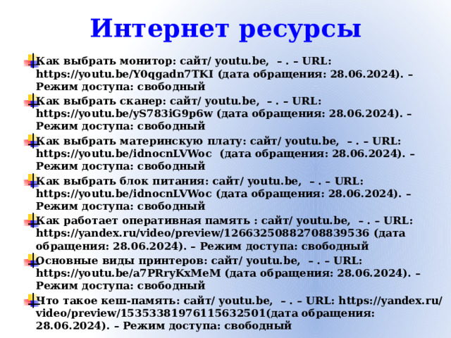 Интернет ресурсы Как выбрать монитор: сайт/ youtu.be, – . – URL: https://youtu.be/Y0qgadn7TKI (дата обращения: 28.06.2024). – Режим доступа: свободный Как выбрать сканер: сайт/ youtu.be, – . – URL: https://youtu.be/yS783iG9p6w (дата обращения: 28.06.2024). – Режим доступа: свободный Как выбрать материнскую плату: сайт/ youtu.be, – . – URL: https://youtu.be/idnocnLVWoc (дата обращения: 28.06.2024). – Режим доступа: свободный Как выбрать блок питания: сайт/ youtu.be, – . – URL: https://youtu.be/idnocnLVWoc (дата обращения: 28.06.2024). – Режим доступа: свободный Как работает оперативная память : сайт/ youtu.be, – . – URL: https://yandex.ru/video/preview/12663250882708839536 (дата обращения: 28.06.2024). – Режим доступа: свободный Основные виды принтеров: сайт/ youtu.be, – . – URL: https://youtu.be/a7PRryKxMeM (дата обращения: 28.06.2024). – Режим доступа: свободный Что такое кеш-память: сайт/ youtu.be, – . – URL: https://yandex.ru/video/preview/15353381976115632501(дата обращения: 28.06.2024). – Режим доступа: свободный