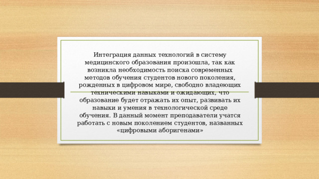 Интеграция данных технологий в систему медицинского образования произошла, так как возникла необходимость поиска современных методов обучения студентов нового поколения, рожденных в цифровом мире, свободно владеющих техническими навыками и ожидающих, что образование будет отражать их опыт, развивать их навыки и умения в технологической среде обучения. В данный момент преподаватели учатся работать с новым поколением студентов, названных «цифровыми аборигенами» 