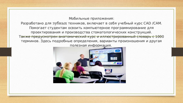 Мобильные приложения:  Разработано для зубных техников, включает в себя учебный курс CAD /CAM. Помогает студентам освоить компьютерное программирование для проектирования и производства стоматологических конструкций.  Также предусмотрен анатомический курс и иллюстрированный словарь с 1000 терминов. Здесь подробные определения, варианты произношения и другая полезная информация.   