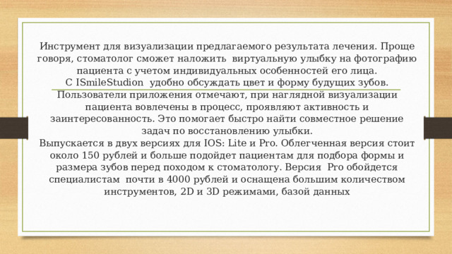 Инструмент для визуализации предлагаемого результата лечения. Проще говоря, стоматолог сможет наложить виртуальную улыбку на фотографию пациента с учетом индивидуальных особенностей его лица.  C ISmileStudion удобно обсуждать цвет и форму будущих зубов. Пользователи приложения отмечают, при наглядной визуализации пациента вовлечены в процесс, проявляют активность и заинтересованность. Это помогает быстро найти совместное решение задач по восстановлению улыбки.  Выпускается в двух версиях для IOS: Lite и Pro. Облегченная версия стоит около 150 рублей и больше подойдет пациентам для подбора формы и размера зубов перед походом к стоматологу. Версия Pro обойдется специалистам почти в 4000 рублей и оснащена большим количеством инструментов, 2D и 3D режимами, базой данных   