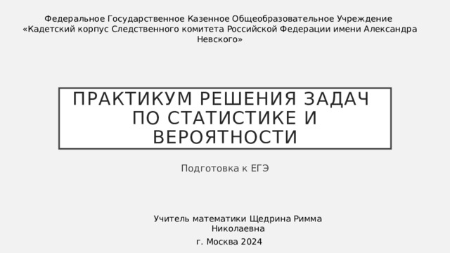 Федеральное Государственное Казенное Общеобразовательное Учреждение «Кадетский корпус Следственного комитета Российской Федерации имени Александра Невского» Практикум решения задач  по статистике и вероятности Подготовка к ЕГЭ Учитель математики Щедрина Римма Николаевна г. Москва 2024 