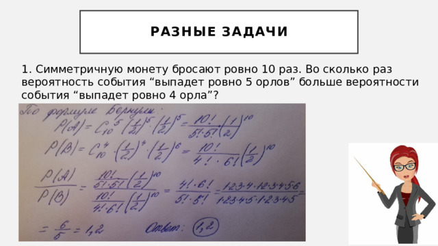 Разные Задачи 1. Симметричную монету бросают ровно 10 раз. Во сколько раз вероятность события “выпадет ровно 5 орлов” больше вероятности события “выпадет ровно 4 орла”? 