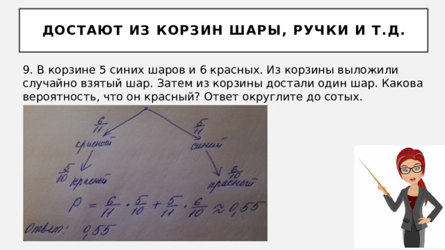 Достают из корзин шары, ручки и т.д. 9. В корзине 5 синих шаров и 6 красных. Из корзины выложили случайно взятый шар. Затем из корзины достали один шар. Какова вероятность, что он красный? Ответ округлите до сотых. 