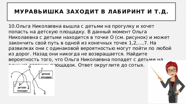 Муравьишка заходит в лабиринт и т.д. 10.Ольга Николаевна вышла с детьми на прогулку и хочет попасть на детскую площадку. В данный момент Ольга Николаевна с детьми находится в точке O (см. рисунок) и может закончить свой путь в одной из конечных точек 1,2,…,7. На развилках они с одинаковой вероятностью могут пойти по любой из дорог. Назад они никогда не возвращается. Найдите вероятность того, что Ольга Николаевна попадет с детьми на одну из детских площадок. Ответ округлите до сотых. 