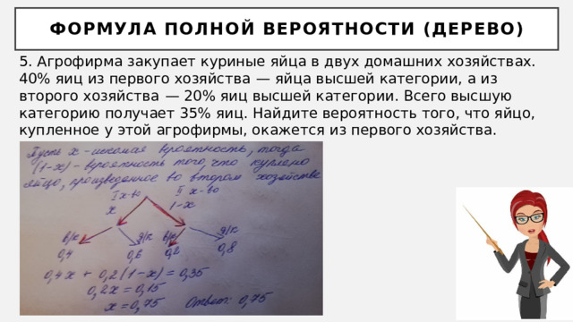 Формула полной вероятности (дерево) 5. Агрофирма закупает куриные яйца в двух домашних хозяйствах. 40% яиц из первого хозяйства  — яйца высшей категории, а из второго хозяйства  — 20% яиц высшей категории. Всего высшую категорию получает 35% яиц. Найдите вероятность того, что яйцо, купленное у этой агрофирмы, окажется из первого хозяйства. 