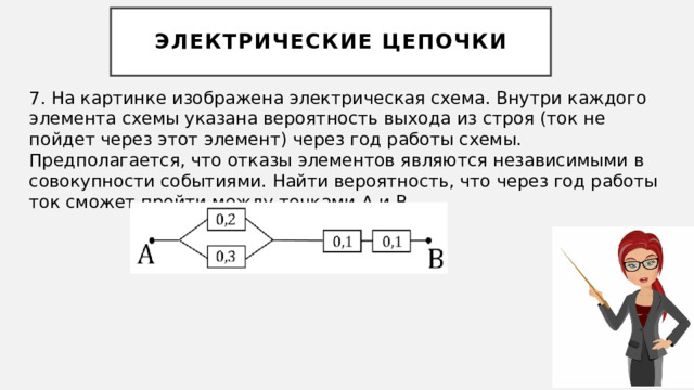 Электрические цепочки 7. На картинке изображена электрическая схема. Внутри каждого элемента схемы указана вероятность выхода из строя (ток не пойдет через этот элемент) через год работы схемы. Предполагается, что отказы элементов являются независимыми в совокупности событиями. Найти вероятность, что через год работы ток сможет пройти между точками А и В. 