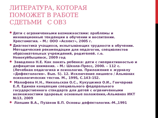 Литература, которая поможет в работе сдетьми с ОВЗ Дети с ограниченными возможностями: проблемы и инновационные тенденции в обучении и воспитании. Хрестоматия. – М.: ООО «Аспект», 2005 г. Диагностика учащихся, испытывающих трудности в обучении. Методические рекомендации для педагогов, специалистов образовательных учреждений, родителей. г.о. Новокуйбышевск, 2009 год  Заваденко Н.Е. Как понять ребенка: дети с гиперактивностью и дефицитом внимания. – М.: Школа-Пресс, 2000. – 112 с. (Лечебная педагогика и психология. Приложение к журналу «Дефектология». Вып. 5). 12. Исключение лишнего / Альманах психологических тестов. М., 1995, С.143-152.  Малофеев Н.Н., Никольская О.С., Кукушкина О.И., Гончарова Е.Л. Единая концепция специального федерального государственного стандарта для детей с ограниченными возможностями здоровья: основные положения,-Альманах ИКТ №13, 2009  Лапшин В.А., Пузанов Б.П. Основы дефектологии.-М.,1991  