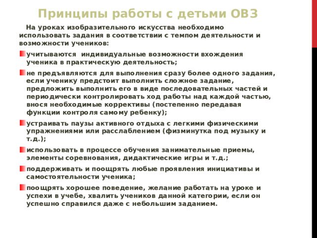 Принципы работы с детьми ОВЗ  На уроках изобразительного искусства необходимо использовать задания в соответствии с темпом деятельности и возможности учеников: учитываются индивидуальные возможности вхождения ученика в практическую деятельность; не предъявляются для выполнения сразу более одного задания, если ученику предстоит выполнить сложное задание, предложить выполнить его в виде последовательных частей и периодически контролировать ход работы над каждой частью, внося необходимые коррективы (постепенно передавая функции контроля самому ребенку); устраивать паузы активного отдыха с легкими физическими упражнениями или расслаблением (физминутка под музыку и т.д.); использовать в процессе обучения занимательные приемы, элементы соревнования, дидактические игры и т.д.; поддерживать и поощрять любые проявления инициативы и самостоятельности ученика; поощрять хорошее поведение, желание работать на уроке и успехи в учебе, хвалить учеников данной категории, если он успешно справился даже с небольшим заданием. 