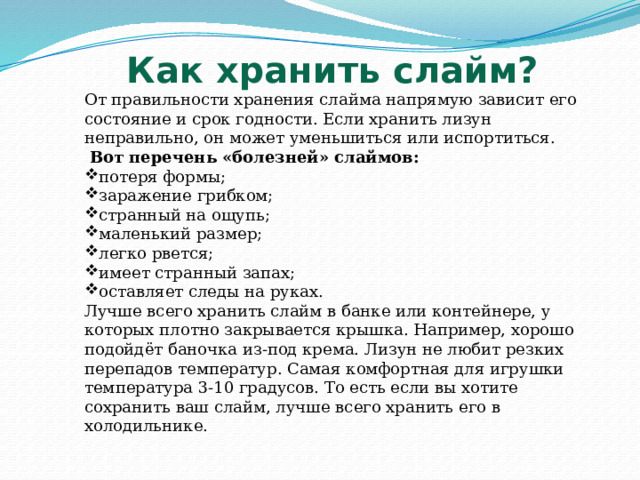 Как хранить слайм? От правильности хранения слайма напрямую зависит его состояние и срок годности. Если хранить лизун неправильно, он может уменьшиться или испортиться.  Вот перечень «болезней» слаймов: потеря формы; заражение грибком; странный на ощупь; маленький размер; легко рвется; имеет странный запах; оставляет следы на руках. Лучше всего хранить слайм в банке или контейнере, у которых плотно закрывается крышка. Например, хорошо подойдёт баночка из-под крема. Лизун не любит резких перепадов температур. Самая комфортная для игрушки температура 3-10 градусов. То есть если вы хотите сохранить ваш слайм, лучше всего хранить его в холодильнике. 