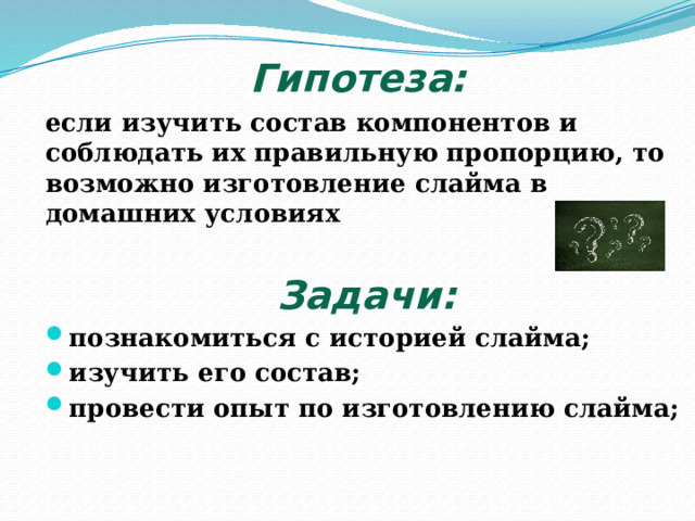 Гипотеза:  если изучить состав компонентов и соблюдать их правильную пропорцию, то возможно изготовление слайма в домашних условиях Задачи: познакомиться с историей слайма; изучить его состав; провести опыт по изготовлению слайма;  