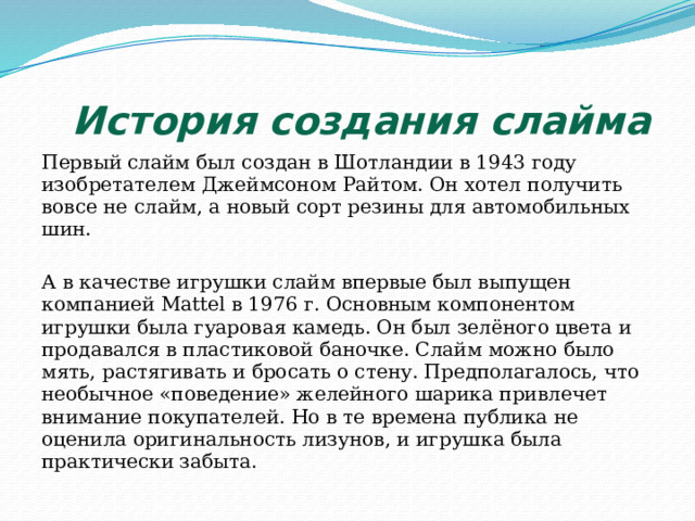  История создания слайма Первый слайм был создан в Шотландии в 1943 году изобретателем Джеймсоном Райтом. Он хотел получить вовсе не слайм, а новый сорт резины для автомобильных шин. А в качестве игрушки слайм впервые был выпущен компанией Mattel в 1976 г. Основным компонентом игрушки была гуаровая камедь. Он был зелёного цвета и продавался в пластиковой баночке. Слайм можно было мять, растягивать и бросать о стену. Предполагалось, что необычное «поведение» желейного шарика привлечет внимание покупателей. Но в те времена публика не оценила оригинальность лизунов, и игрушка была практически забыта. 