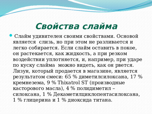 Свойства слайма  Слайм удивителен своими свойствами. Основой является слизь, но при этом не разливается и легко собирается. Если слайм оставить в покое, он растекается, как жидкость, а при резком воздействии уплотняется, и, например, при ударе по куску слайма можно видеть, как он рвется. Лизун, который продается в магазине, является результатом смеси: 65 % диметилсилоксана, 17 % кремнезема, 9 % Thixatrol ST (производные касторового масла), 4 % полидиметил – силоксана, 1 % Декаметилциклопентасилоксана, 1 % глицерина и 1 % диоксида титана. 