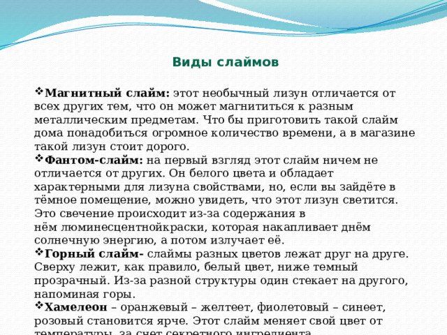  Виды слаймов Магнитный слайм:  этот необычный лизун отличается от всех других тем, что он может магнититься к разным металлическим предметам. Что бы приготовить такой слайм дома понадобиться огромное количество времени, а в магазине такой лизун стоит дорого. Фантом-слайм:  на первый взгляд этот слайм ничем не отличается от других. Он белого цвета и обладает характерными для лизуна свойствами, но, если вы зайдёте в тёмное помещение, можно увидеть, что этот лизун светится. Это свечение происходит из-за содержания в нём люминесцентнойкраски, которая накапливает днём солнечную энергию, а потом излучает её. Горный слайм-  слаймы разных цветов лежат друг на друге. Сверху лежит, как правило, белый цвет, ниже темный прозрачный. Из-за разной структуры один стекает на другого, напоминая горы. Хамелеон  – оранжевый – желтеет, фиолетовый – синеет, розовый становится ярче. Этот слайм меняет свой цвет от температуры, за счет секретного ингредиента. 